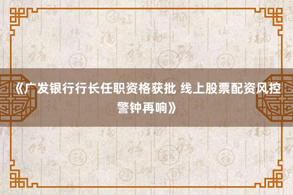《广发银行行长任职资格获批 线上股票配资风控警钟再响》
