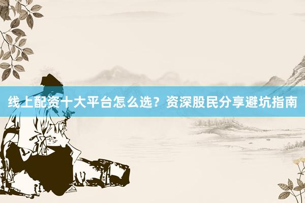 线上配资十大平台怎么选？资深股民分享避坑指南