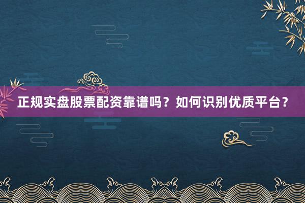正规实盘股票配资靠谱吗？如何识别优质平台？