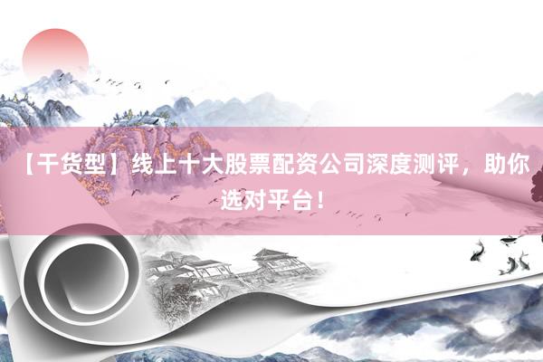 【干货型】线上十大股票配资公司深度测评，助你选对平台！