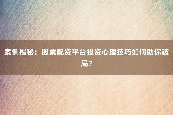 案例揭秘：股票配资平台投资心理技巧如何助你破局？