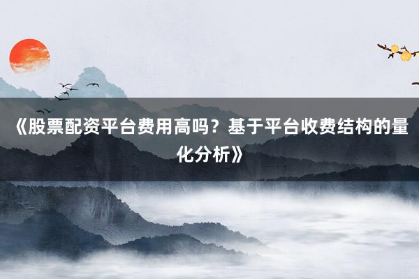 《股票配资平台费用高吗？基于平台收费结构的量化分析》
