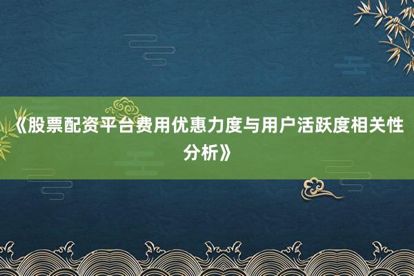 《股票配资平台费用优惠力度与用户活跃度相关性分析》