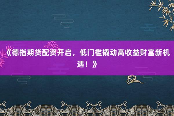 《德指期货配资开启，低门槛撬动高收益财富新机遇！》