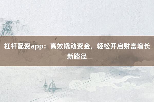 杠杆配资app：高效撬动资金，轻松开启财富增长新路径