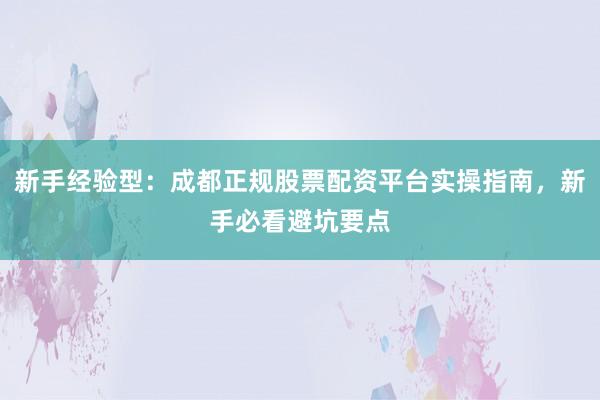 新手经验型：成都正规股票配资平台实操指南，新手必看避坑要点