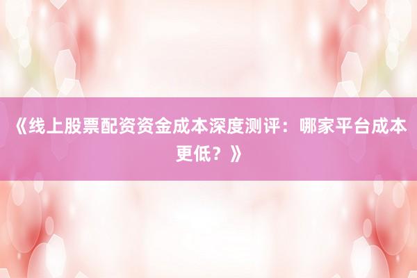 《线上股票配资资金成本深度测评：哪家平台成本更低？》