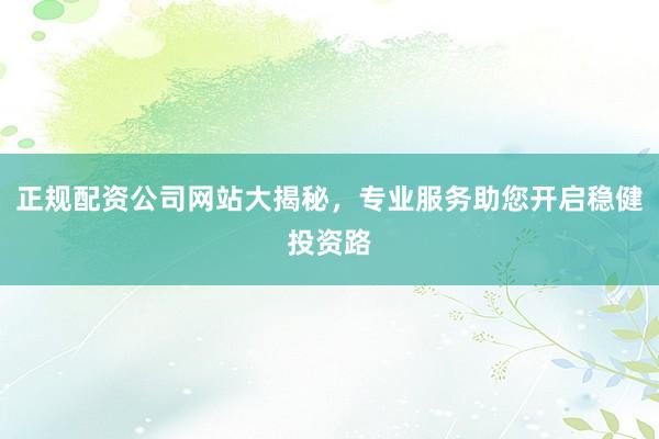 正规配资公司网站大揭秘，专业服务助您开启稳健投资路