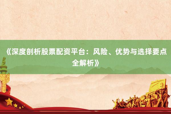 《深度剖析股票配资平台：风险、优势与选择要点全解析》