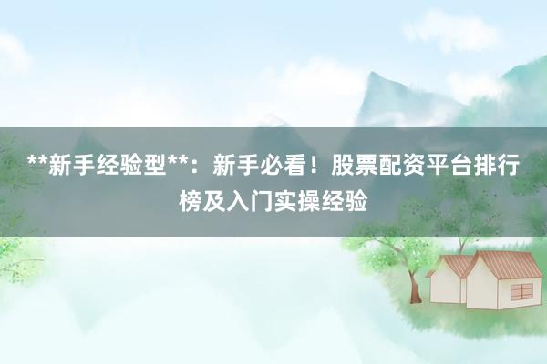 **新手经验型**：新手必看！股票配资平台排行榜及入门实操经验