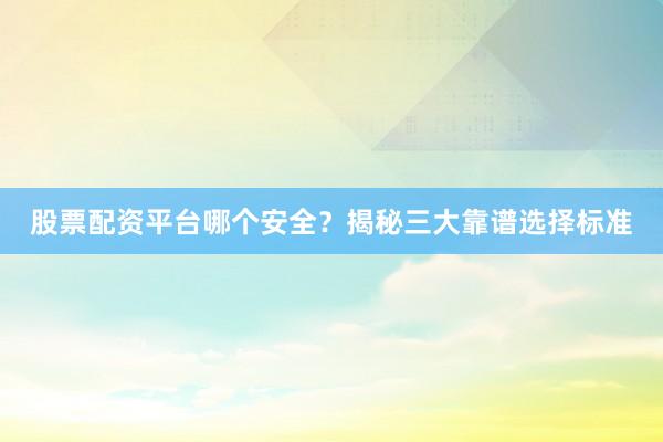股票配资平台哪个安全？揭秘三大靠谱选择标准