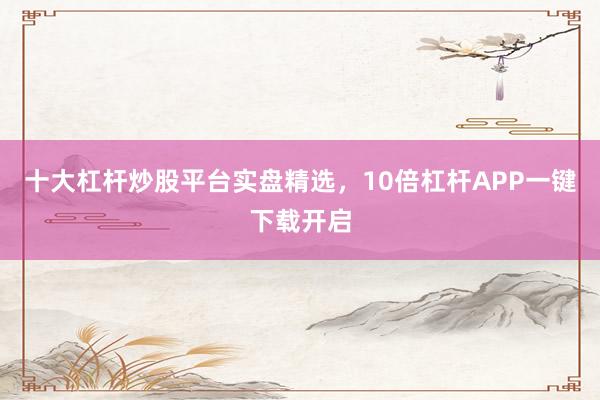 十大杠杆炒股平台实盘精选，10倍杠杆APP一键下载开启