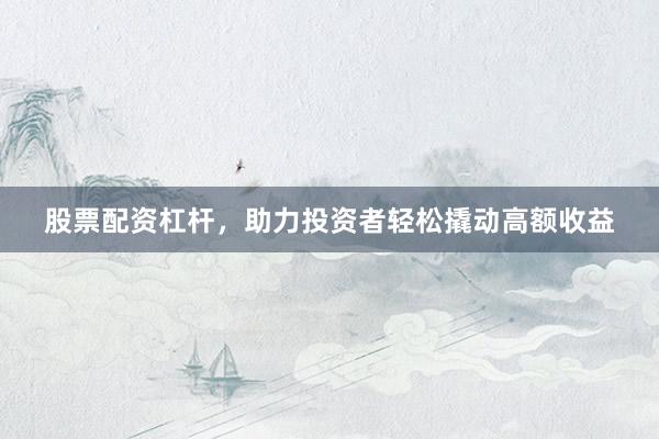 股票配资杠杆，助力投资者轻松撬动高额收益