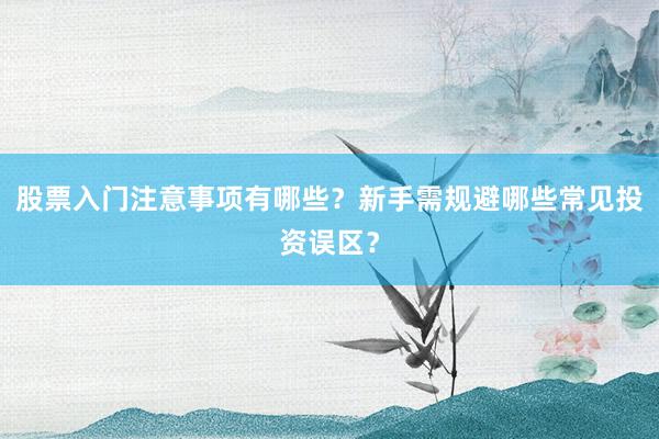 股票入门注意事项有哪些？新手需规避哪些常见投资误区？