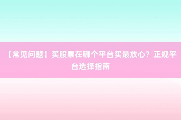 【常见问题】买股票在哪个平台买最放心？正规平台选择指南