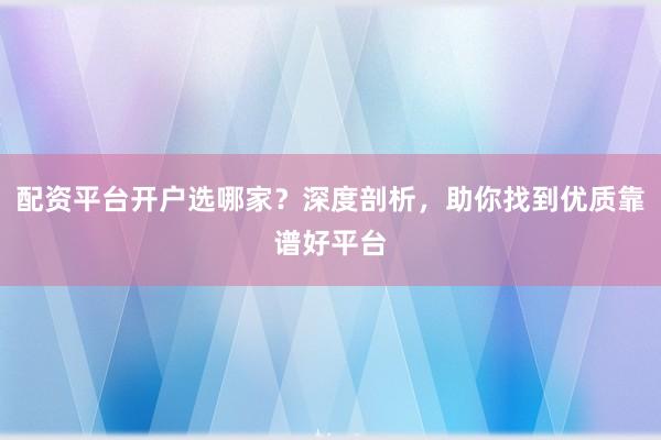 配资平台开户选哪家?深度剖析,助你找到优质靠谱好平台
