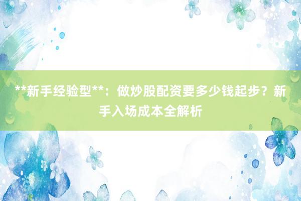 **新手经验型**：做炒股配资要多少钱起步？新手入场成本全解析