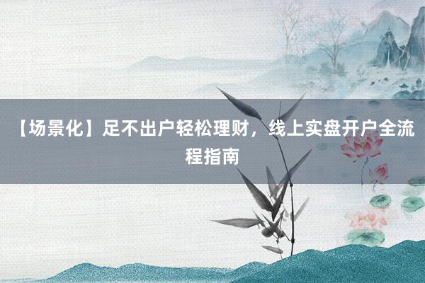 【场景化】足不出户轻松理财，线上实盘开户全流程指南