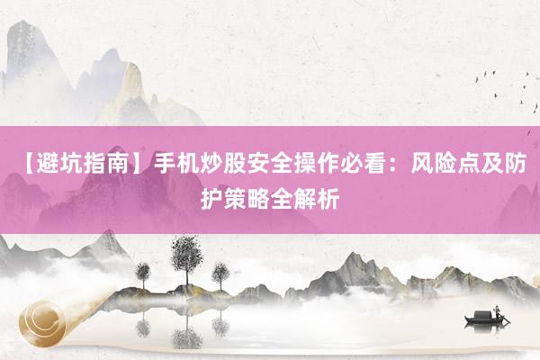 【避坑指南】手机炒股安全操作必看：风险点及防护策略全解析