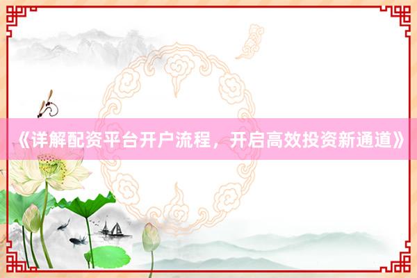《详解配资平台开户流程，开启高效投资新通道》