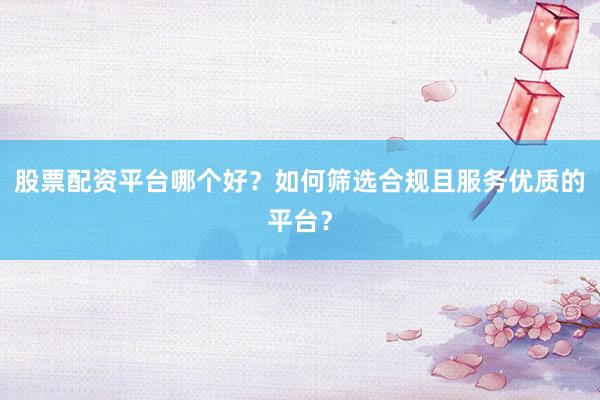 股票配资平台哪个好？如何筛选合规且服务优质的平台？