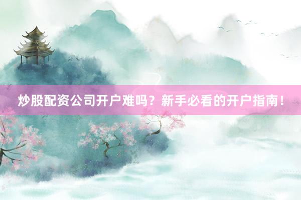 炒股配资公司开户难吗？新手必看的开户指南！