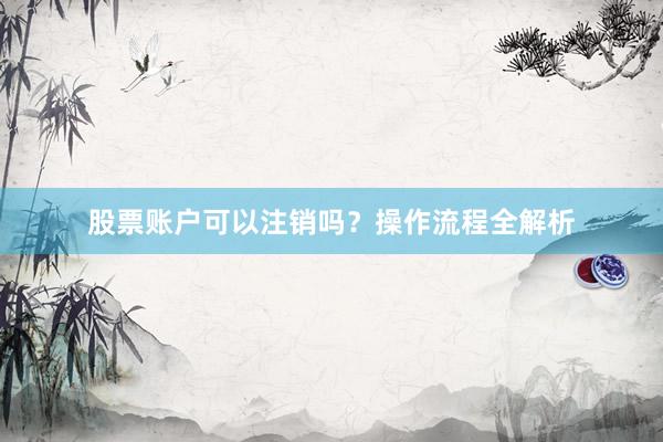 股票账户可以注销吗？操作流程全解析