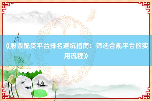 《股票配资平台排名避坑指南：筛选合规平台的实用流程》