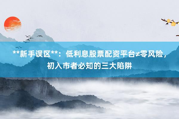**新手误区**：低利息股票配资平台≠零风险，初入市者必知的三大陷阱