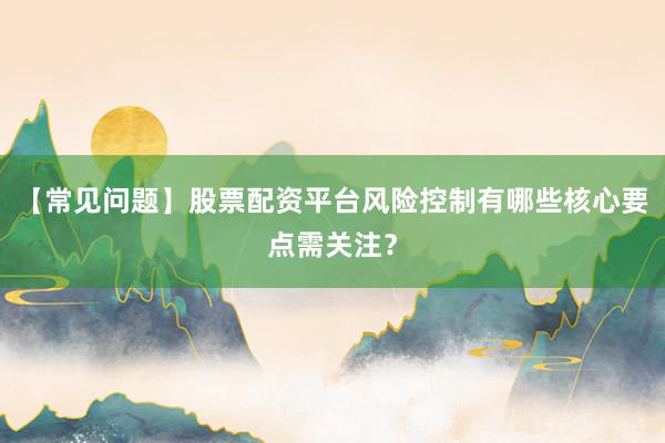 【常见问题】股票配资平台风险控制有哪些核心要点需关注？