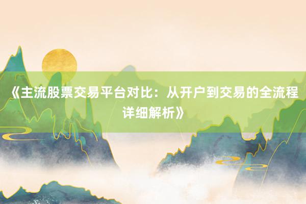 《主流股票交易平台对比：从开户到交易的全流程详细解析》