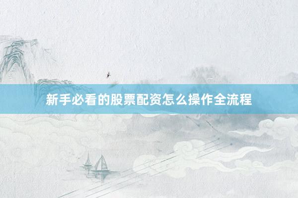 新手必看的股票配资怎么操作全流程