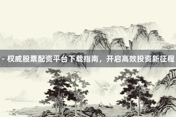 - 权威股票配资平台下载指南，开启高效投资新征程