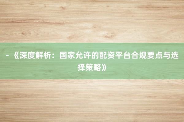 - 《深度解析：国家允许的配资平台合规要点与选择策略》