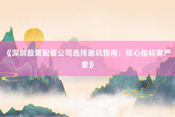 《深圳股票配资公司选择避坑指南：核心指标需严查》