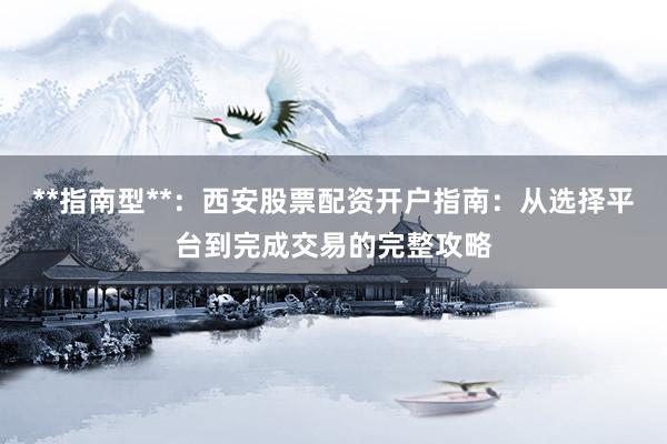 **指南型**:西安股票配资开户指南:从选择平台到完成交易的完整攻略