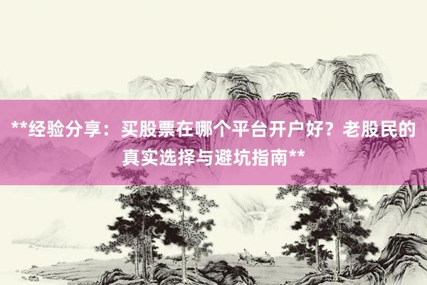 **经验分享：买股票在哪个平台开户好？老股民的真实选择与避坑指南**