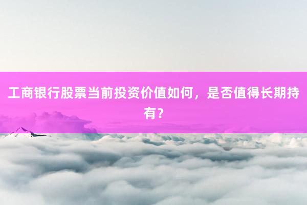 工商银行股票当前投资价值如何，是否值得长期持有？