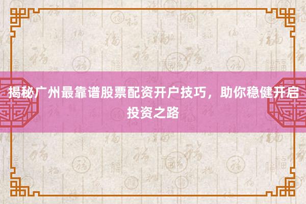 揭秘广州最靠谱股票配资开户技巧，助你稳健开启投资之路