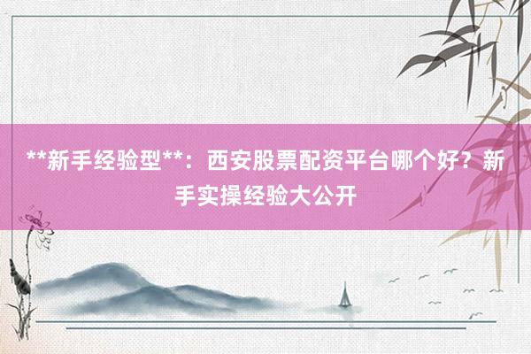 **新手经验型**：西安股票配资平台哪个好？新手实操经验大公开