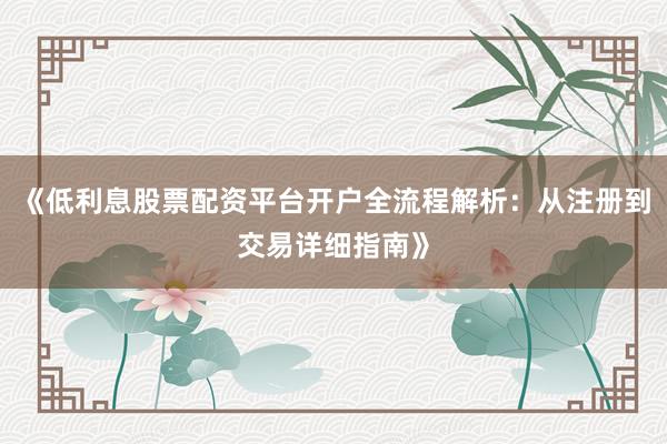 《低利息股票配资平台开户全流程解析：从注册到交易详细指南》