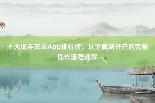 十大证券交易App排行榜：从下载到开户的完整操作流程详解