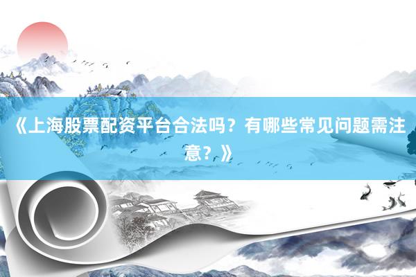 《上海股票配资平台合法吗？有哪些常见问题需注意？》