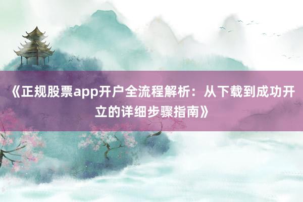 《正规股票app开户全流程解析：从下载到成功开立的详细步骤指南》
