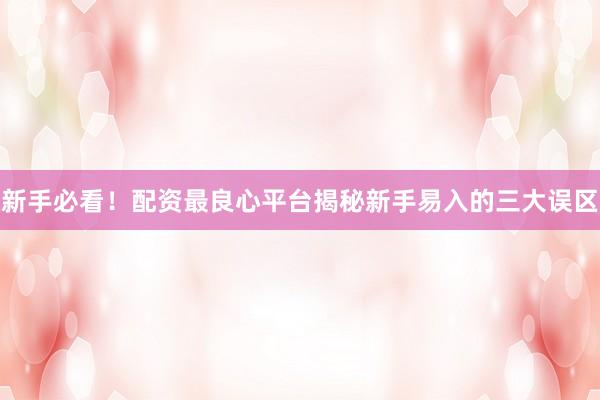 新手必看！配资最良心平台揭秘新手易入的三大误区