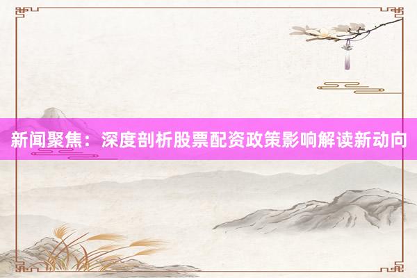 新闻聚焦：深度剖析股票配资政策影响解读新动向