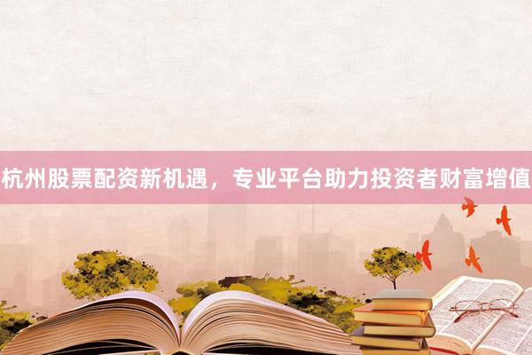 杭州股票配资新机遇，专业平台助力投资者财富增值