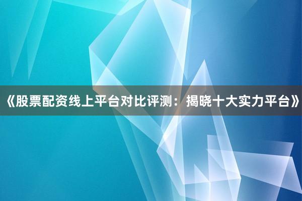 《股票配资线上平台对比评测：揭晓十大实力平台》