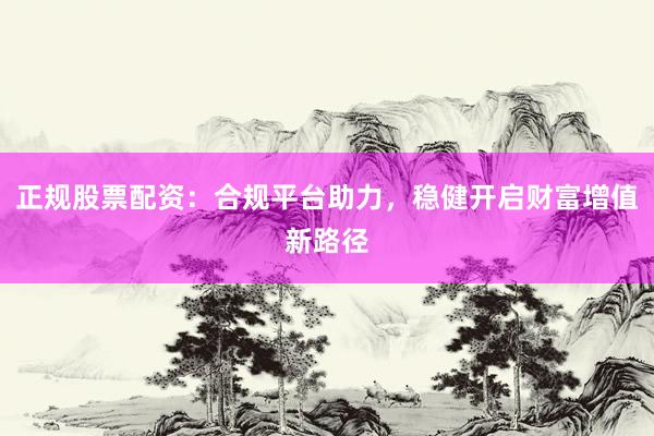 正规股票配资：合规平台助力，稳健开启财富增值新路径