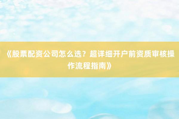 《股票配资公司怎么选？超详细开户前资质审核操作流程指南》